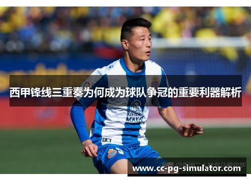 西甲锋线三重奏为何成为球队争冠的重要利器解析