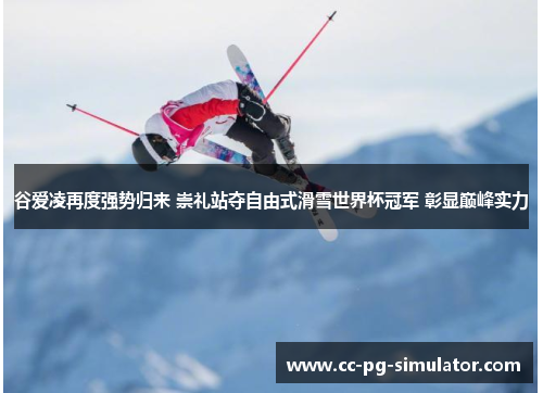 谷爱凌再度强势归来 崇礼站夺自由式滑雪世界杯冠军 彰显巅峰实力
