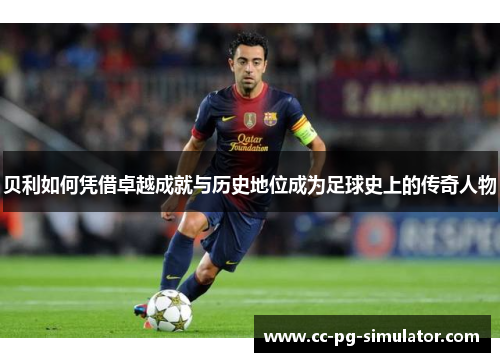 贝利如何凭借卓越成就与历史地位成为足球史上的传奇人物