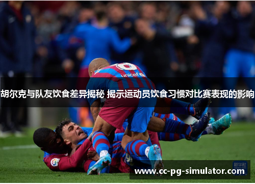 胡尔克与队友饮食差异揭秘 揭示运动员饮食习惯对比赛表现的影响